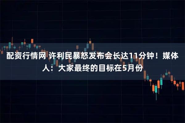 配资行情网 许利民暴怒发布会长达11分钟！媒体人：大家最终的目标在5月份