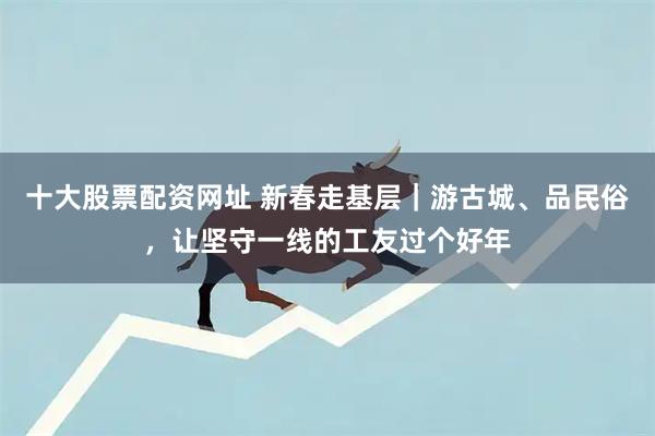 十大股票配资网址 新春走基层｜游古城、品民俗，让坚守一线的工友过个好年