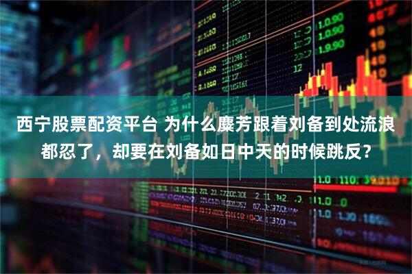 西宁股票配资平台 为什么麋芳跟着刘备到处流浪都忍了，却要在刘备如日中天的时候跳反？