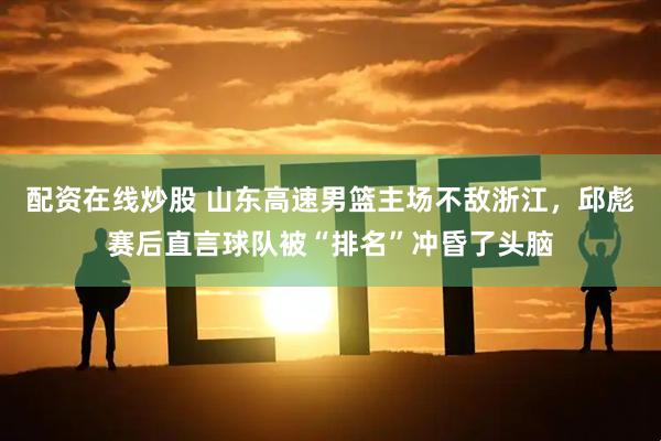 配资在线炒股 山东高速男篮主场不敌浙江，邱彪赛后直言球队被“排名”冲昏了头脑