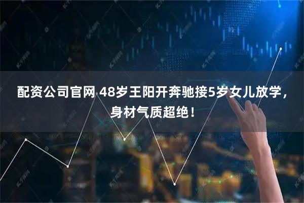 配资公司官网 48岁王阳开奔驰接5岁女儿放学，身材气质超绝！