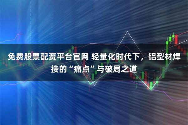免费股票配资平台官网 轻量化时代下，铝型材焊接的“痛点”与破局之道