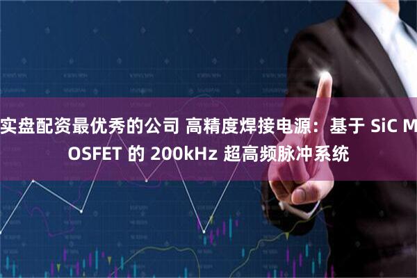 实盘配资最优秀的公司 高精度焊接电源：基于 SiC MOSFET 的 200kHz 超高频脉冲系统