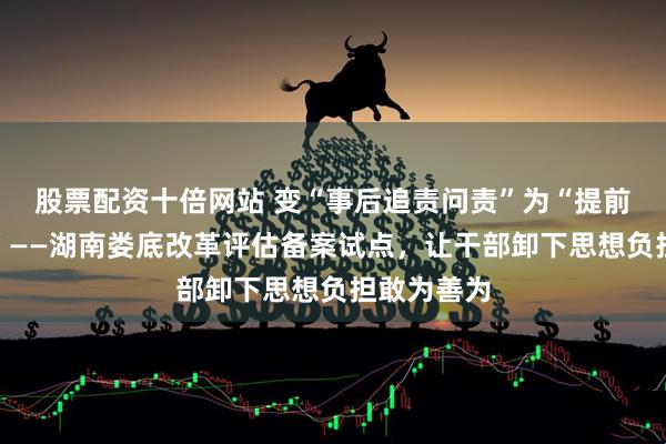 股票配资十倍网站 变“事后追责问责”为“提前明责定责”——湖南娄底改革评估备案试点，让干部卸下思想负担敢为善为
