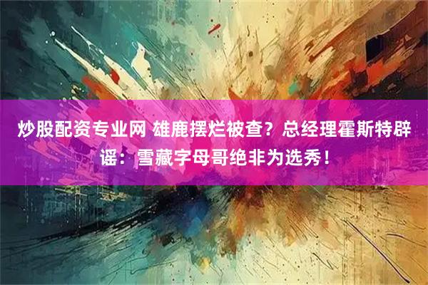 炒股配资专业网 雄鹿摆烂被查？总经理霍斯特辟谣：雪藏字母哥绝非为选秀！