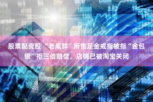 股票配资股 “老鳳詳”所售足金戒指被指“金包银”拒三倍赔偿，店铺已被淘宝关闭