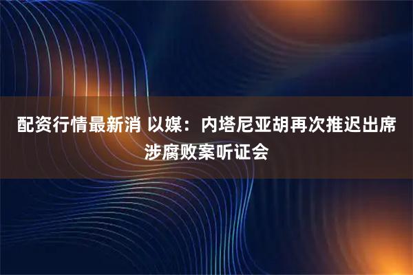 配资行情最新消 以媒：内塔尼亚胡再次推迟出席涉腐败案听证会
