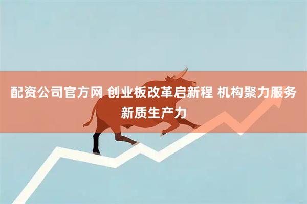 配资公司官方网 创业板改革启新程 机构聚力服务新质生产力