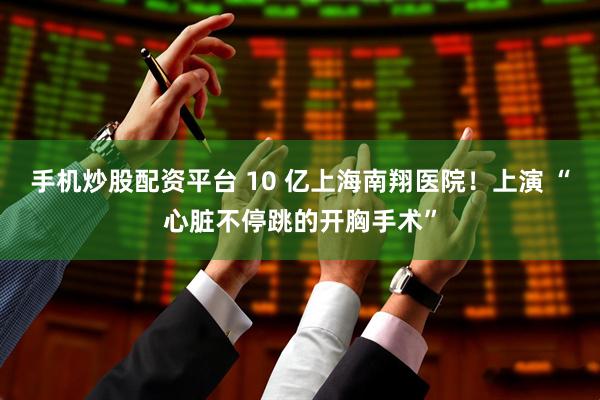 手机炒股配资平台 10 亿上海南翔医院！上演 “心脏不停跳的开胸手术”