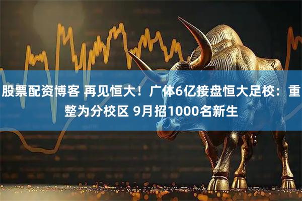股票配资博客 再见恒大！广体6亿接盘恒大足校：重整为分校区 9月招1000名新生